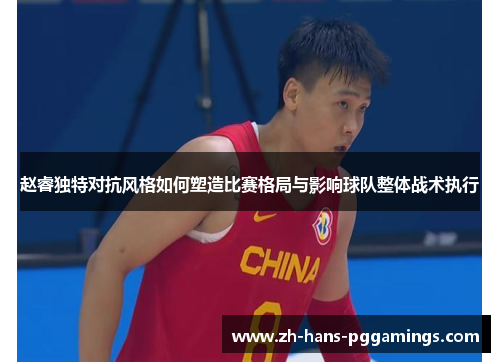 赵睿独特对抗风格如何塑造比赛格局与影响球队整体战术执行