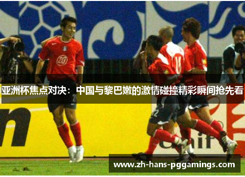 亚洲杯焦点对决：中国与黎巴嫩的激情碰撞精彩瞬间抢先看