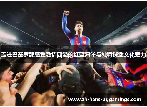 走进巴塞罗那感受激情四溢的红蓝海洋与独特球迷文化魅力 走进巴塞罗那感受激情四溢的红蓝海洋与独特球迷文化魅力
