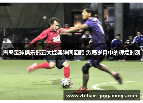 青岛足球俱乐部五大经典瞬间回顾 激荡岁月中的辉煌时刻 青岛足球俱乐部五大经典瞬间回顾 激荡岁月中的辉煌时刻