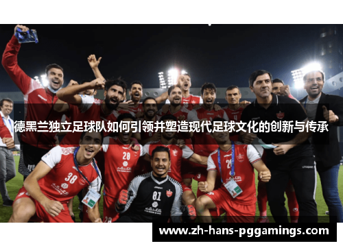 德黑兰独立足球队如何引领并塑造现代足球文化的创新与传承