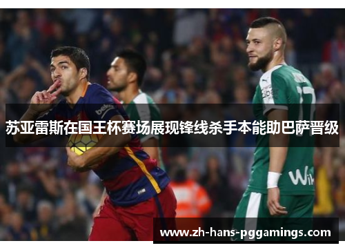 苏亚雷斯在国王杯赛场展现锋线杀手本能助巴萨晋级